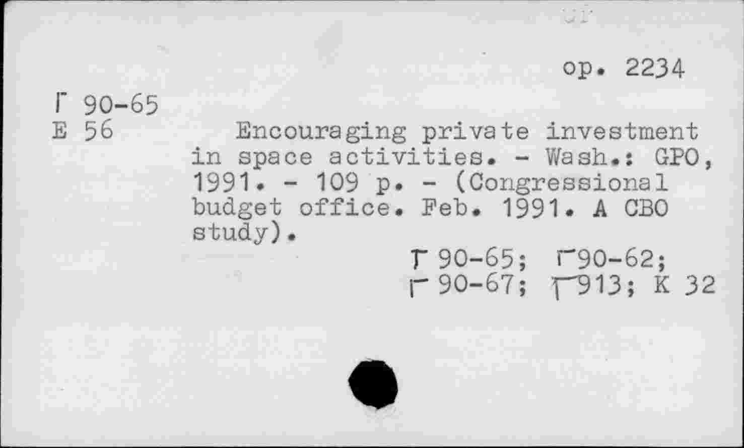 ﻿op. 2234
I' 90-65
E 56
Encouraging private investment in space activities. - Wash.: GPO, 1991. - 109 p. - (Congressional budget office. Feb. 1991. A CBO study).
T 90-65; T9O-62;
p 90-67; F913; K 32